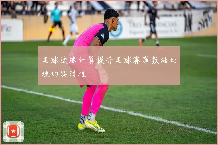 足球边缘计算提升足球赛事数据处理的实时性