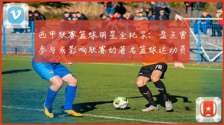 西甲联赛篮球明星全纪录：盘点曾参与或影响联赛的著名篮球运动员