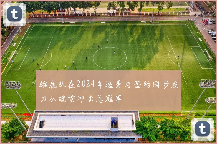 雄鹿队在2024年选秀与签约同步发力以继续冲击总冠军