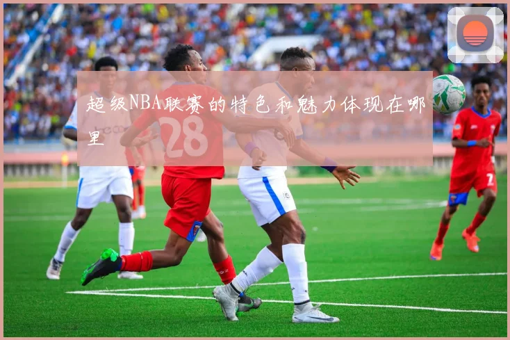 超级NBA联赛的特色和魅力体现在哪里