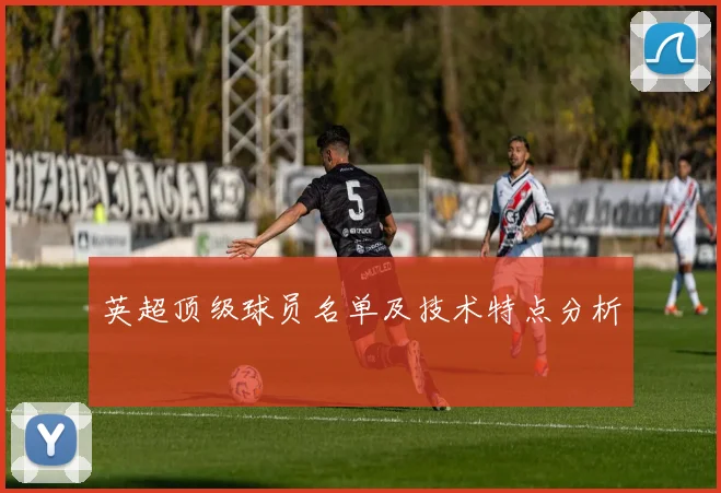 英超顶级球员名单及技术特点分析