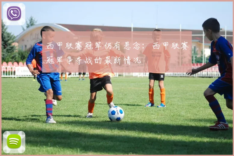 西甲联赛冠军仍有悬念：西甲联赛冠军争夺战的最新情况
